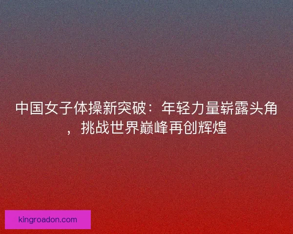 中国女子体操新突破：年轻力量崭露头角，挑战世界巅峰再创辉煌