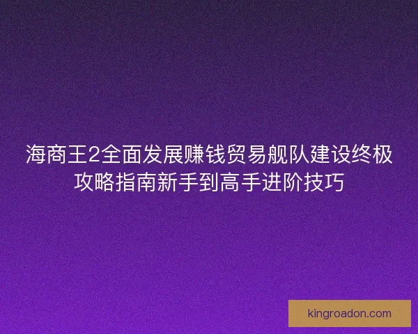 海商王2全面发展赚钱贸易舰队建设终极攻略指南新手到高手进阶技巧 海商王2全面发展赚钱贸易舰队建设终极攻略指南新手到高手进阶技巧