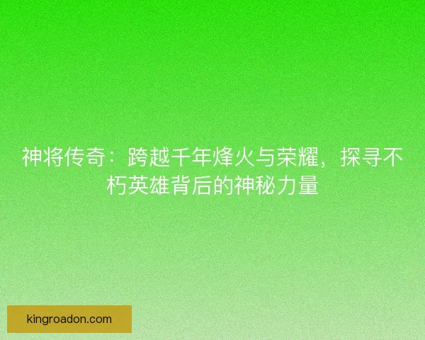 神将传奇：跨越千年烽火与荣耀，探寻不朽英雄背后的神秘力量