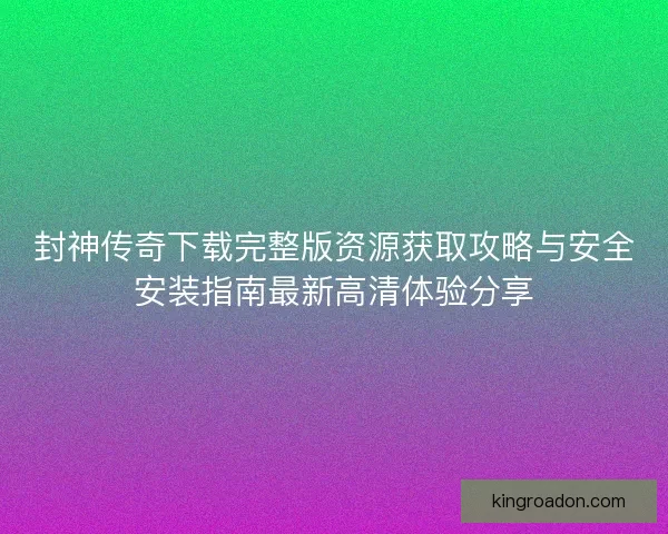 封神传奇下载完整版资源获取攻略与安全安装指南最新高清体验分享