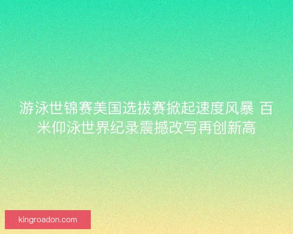 游泳世锦赛美国选拔赛掀起速度风暴 百米仰泳世界纪录震撼改写再创新高