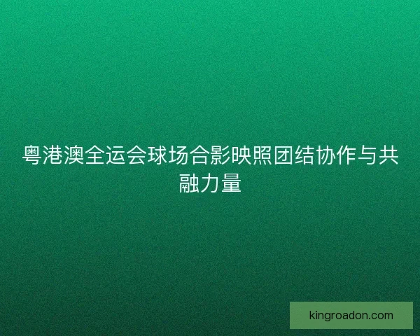 粤港澳全运会球场合影映照团结协作与共融力量