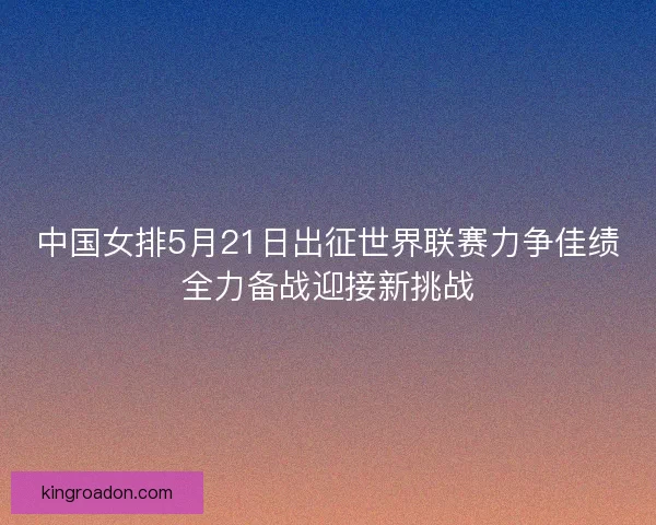 中国女排5月21日出征世界联赛力争佳绩全力备战迎接新挑战