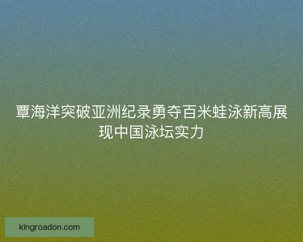 覃海洋突破亚洲纪录勇夺百米蛙泳新高展现中国泳坛实力