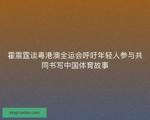 霍震霆谈粤港澳全运会呼吁年轻人参与共同书写中国体育故事
