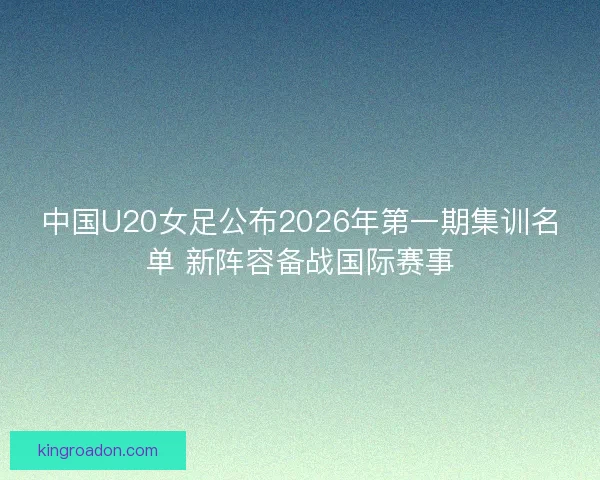 中国U20女足公布2026年第一期集训名单 新阵容备战国际赛事