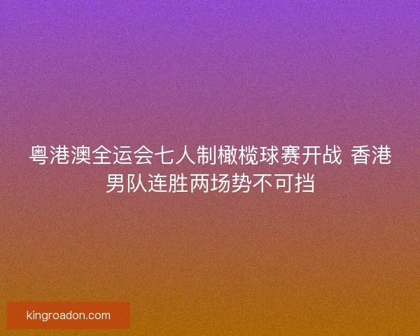 粤港澳全运会七人制橄榄球赛开战 香港男队连胜两场势不可挡 粤港澳全运会七人制橄榄球赛开战 香港男队连胜两场势不可挡