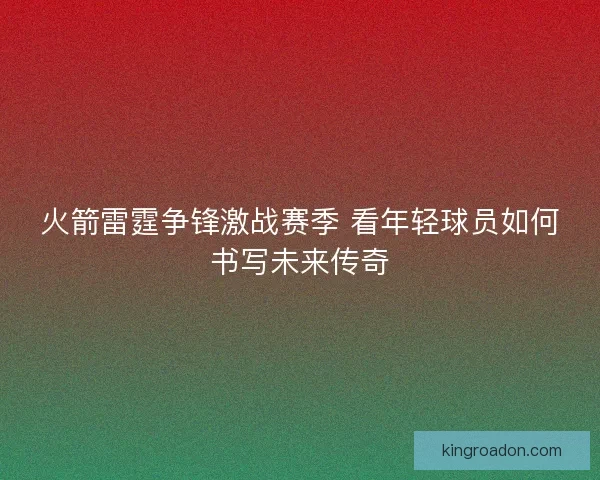 火箭雷霆争锋激战赛季 看年轻球员如何书写未来传奇 火箭雷霆争锋激战赛季 看年轻球员如何书写未来传奇
