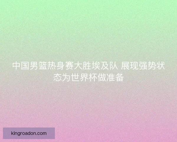 中国男篮热身赛大胜埃及队 展现强势状态为世界杯做准备