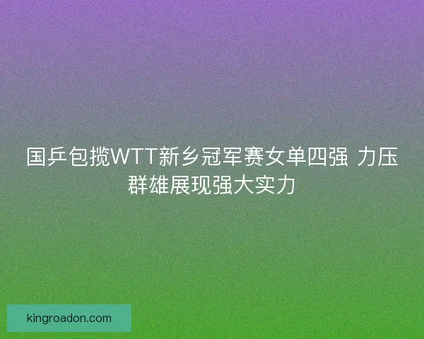 国乒包揽WTT新乡冠军赛女单四强 力压群雄展现强大实力