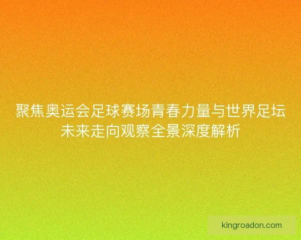 聚焦奥运会足球赛场青春力量与世界足坛未来走向观察全景深度解析 聚焦奥运会足球赛场青春力量与世界足坛未来走向观察全景深度解析