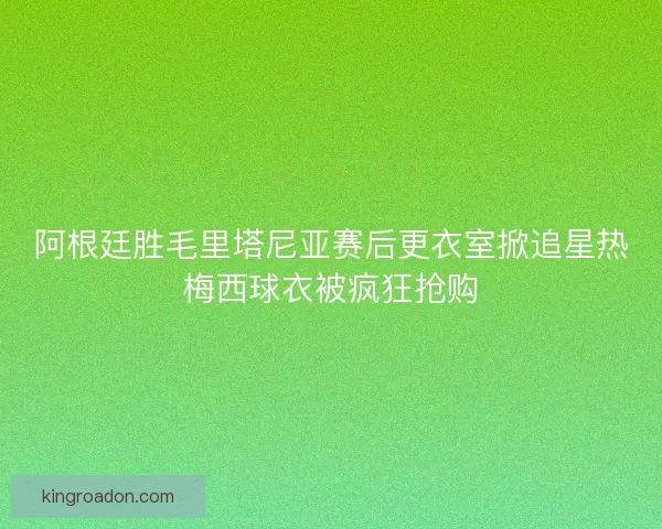 阿根廷胜毛里塔尼亚赛后更衣室掀追星热梅西球衣被疯狂抢购 阿根廷胜毛里塔尼亚赛后更衣室掀追星热梅西球衣被疯狂抢购