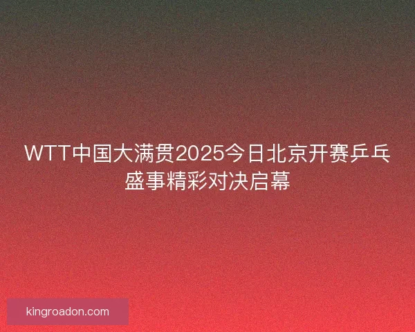 WTT中国大满贯2025今日北京开赛乒乓盛事精彩对决启幕 WTT中国大满贯2025今日北京开赛乒乓盛事精彩对决启幕