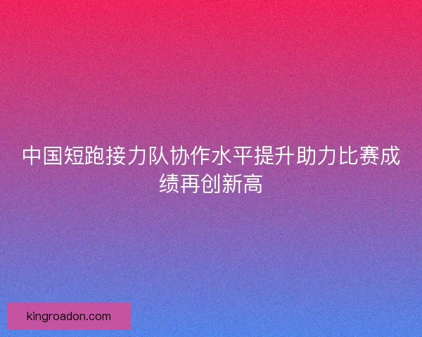 中国短跑接力队协作水平提升助力比赛成绩再创新高 中国短跑接力队协作水平提升助力比赛成绩再创新高