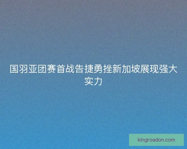 国羽亚团赛首战告捷勇挫新加坡展现强大实力 国羽亚团赛首战告捷勇挫新加坡展现强大实力