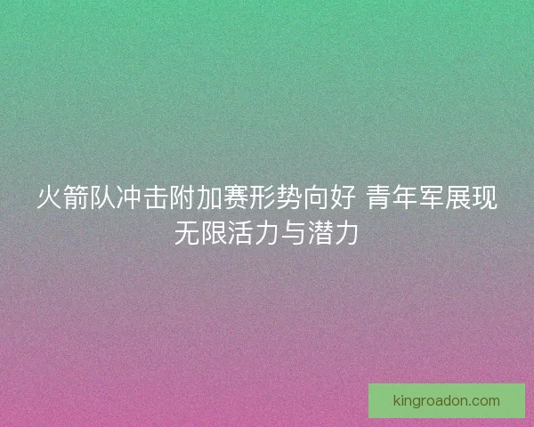 火箭队冲击附加赛形势向好 青年军展现无限活力与潜力 火箭队冲击附加赛形势向好 青年军展现无限活力与潜力