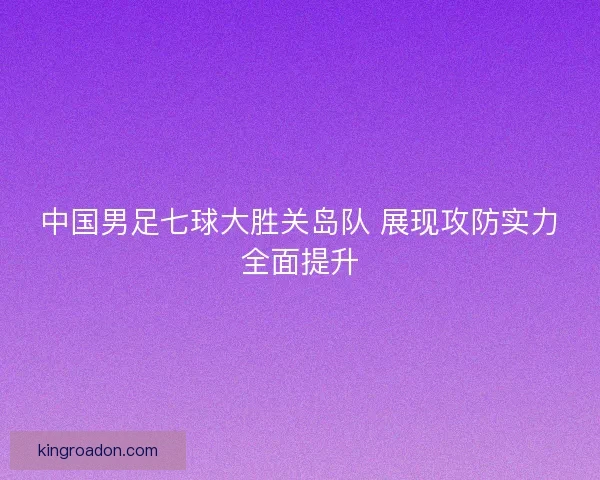 中国男足七球大胜关岛队 展现攻防实力全面提升 中国男足七球大胜关岛队 展现攻防实力全面提升